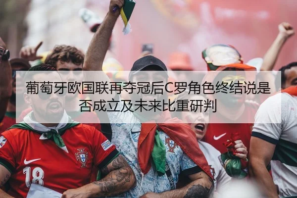 葡萄牙欧国联再夺冠后C罗角色终结说是否成立及未来比重研判
