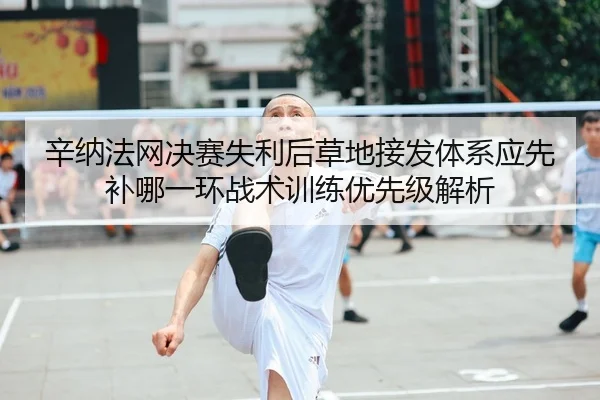 辛纳法网决赛失利后草地接发体系应先补哪一环战术训练优先级解析