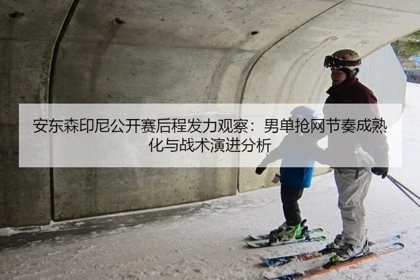 安东森印尼公开赛后程发力观察：男单抢网节奏成熟化与战术演进分析